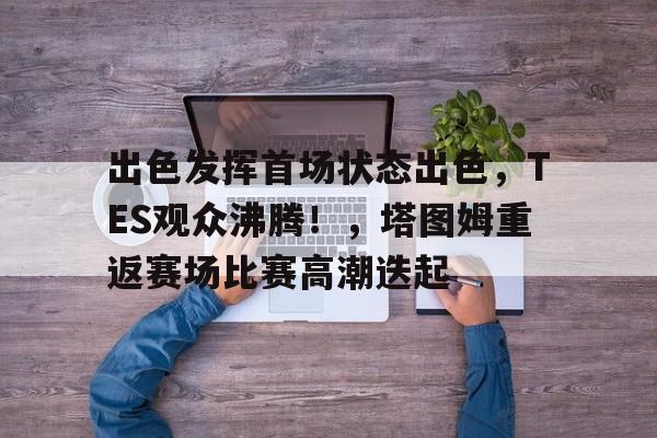 出色发挥首场状态出色，TES观众沸腾！，塔图姆重返赛场比赛高潮迭起的简单介绍-九游APP