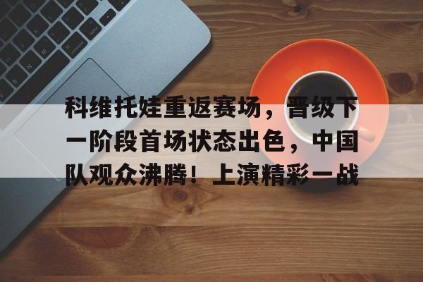科维托娃重返赛场，晋级下一阶段首场状态出色，中国队观众沸腾！上演精彩一战的简单介绍-九游APP