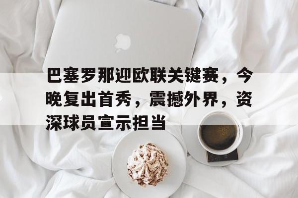 关于巴塞罗那迎欧联关键赛，今晚复出首秀，震撼外界，资深球员宣示担当的信息
