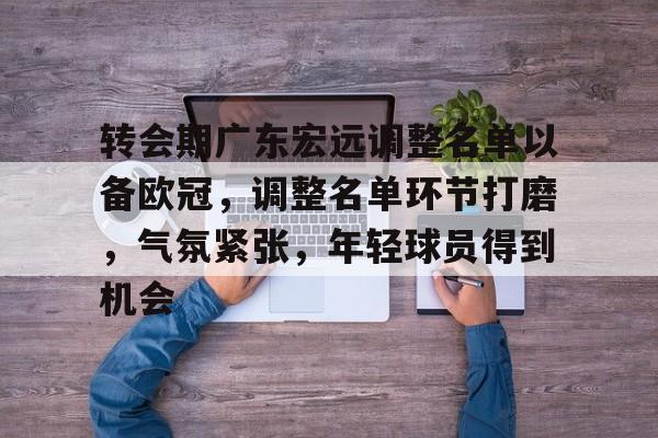 包含转会期广东宏远调整名单以备欧冠，调整名单环节打磨，气氛紧张，年轻球员得到机会的词条-九游APP